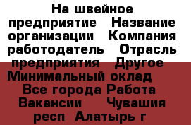 На швейное предприятие › Название организации ­ Компания-работодатель › Отрасль предприятия ­ Другое › Минимальный оклад ­ 1 - Все города Работа » Вакансии   . Чувашия респ.,Алатырь г.